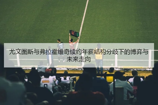 尤文图斯与弗拉霍维奇续约年薪结构分歧下的博弈与未来走向