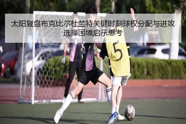 太阳复盘布克比尔杜兰特关键时刻球权分配与进攻选择困境启示思考