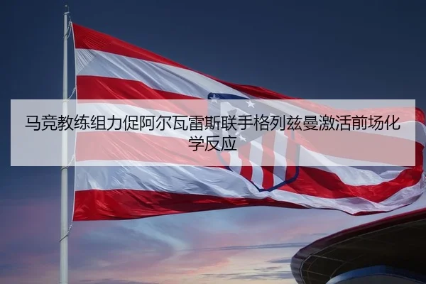 马竞教练组力促阿尔瓦雷斯联手格列兹曼激活前场化学反应