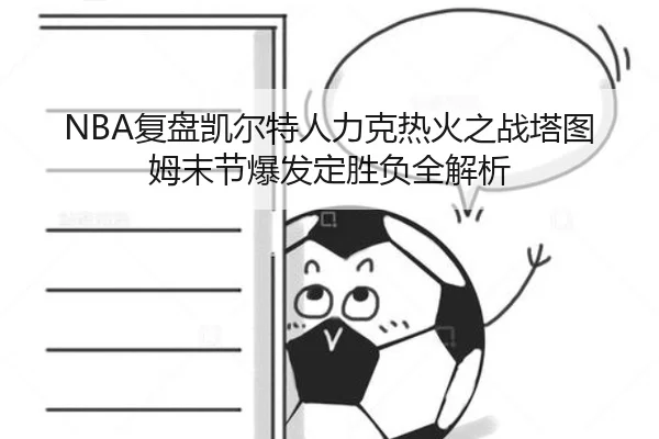 NBA复盘凯尔特人力克热火之战塔图姆末节爆发定胜负全解析